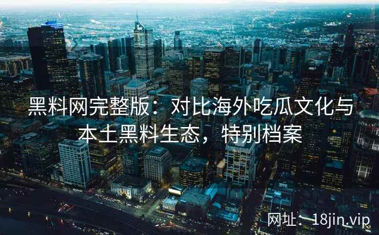 黑料网完整版：对比海外吃瓜文化与本土黑料生态，特别档案