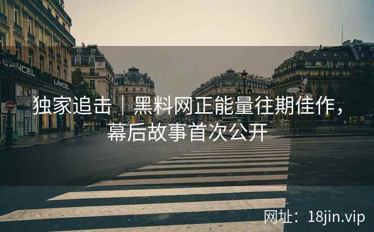 独家追击｜黑料网正能量往期佳作，幕后故事首次公开