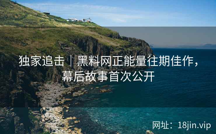 独家追击｜黑料网正能量往期佳作，幕后故事首次公开