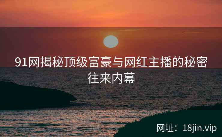 91网揭秘顶级富豪与网红主播的秘密往来内幕