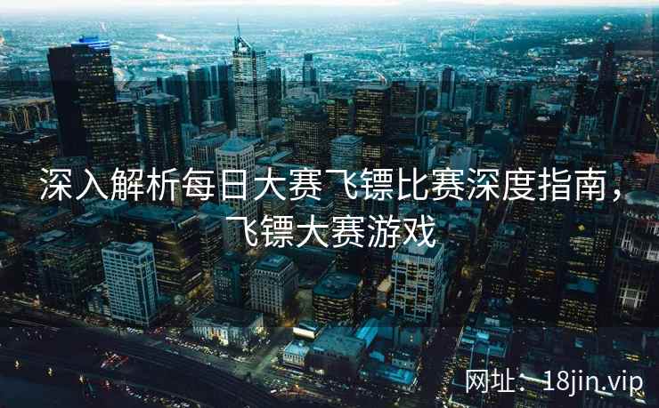 深入解析每日大赛飞镖比赛深度指南，飞镖大赛游戏