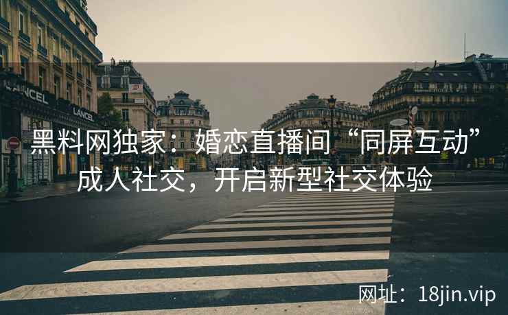 黑料网独家：婚恋直播间“同屏互动”成人社交，开启新型社交体验