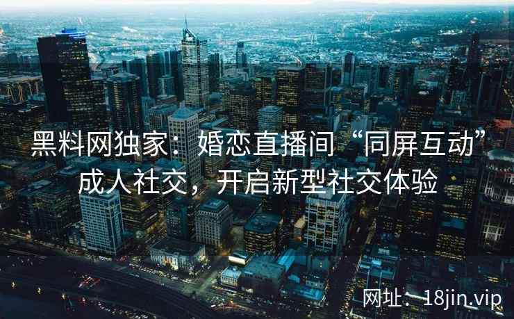 黑料网独家：婚恋直播间“同屏互动”成人社交，开启新型社交体验