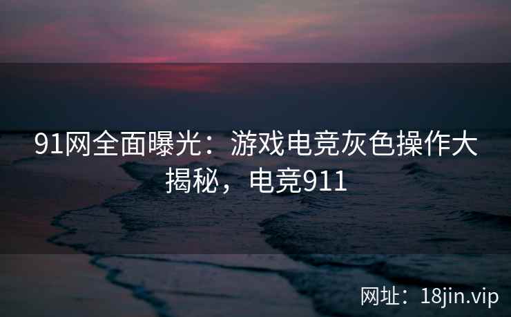 91网全面曝光：游戏电竞灰色操作大揭秘，电竞911