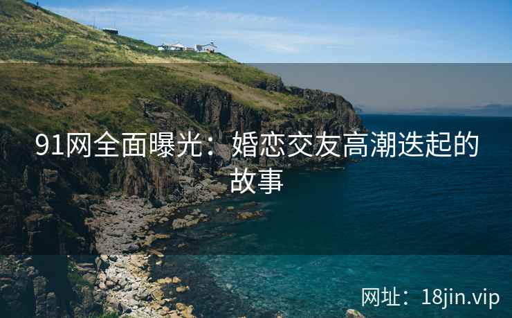 91网全面曝光：婚恋交友高潮迭起的故事