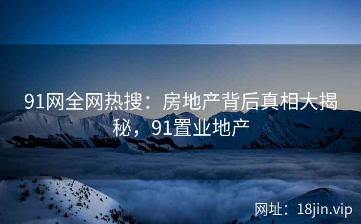 91网全网热搜：房地产背后真相大揭秘，91置业地产