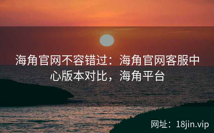 海角官网不容错过：海角官网客服中心版本对比，海角平台