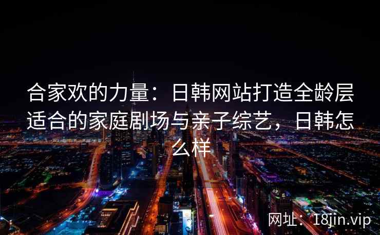 合家欢的力量：日韩网站打造全龄层适合的家庭剧场与亲子综艺，日韩怎么样