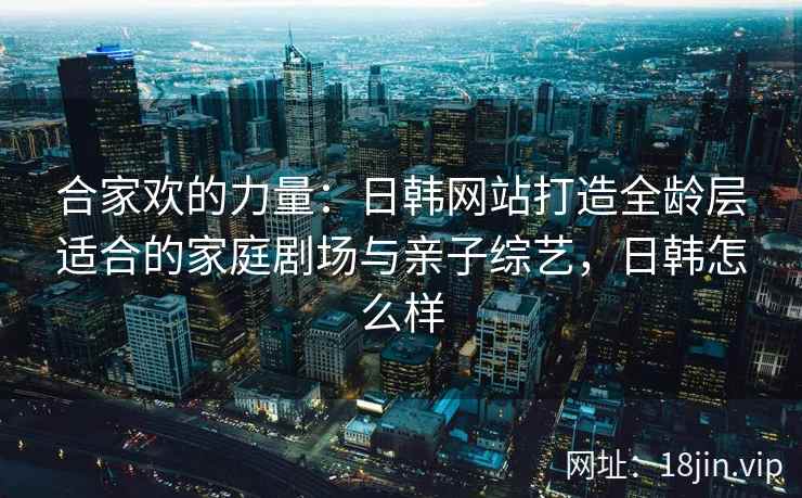 合家欢的力量：日韩网站打造全龄层适合的家庭剧场与亲子综艺，日韩怎么样