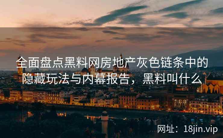 全面盘点黑料网房地产灰色链条中的隐藏玩法与内幕报告，黑料叫什么