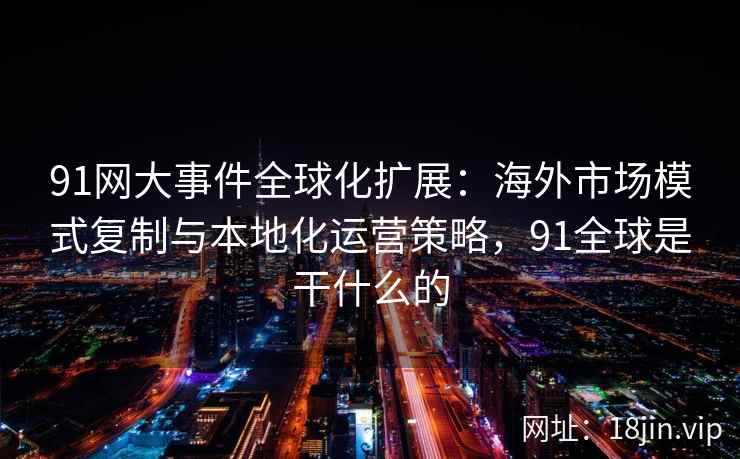 91网大事件全球化扩展：海外市场模式复制与本地化运营策略，91全球是干什么的