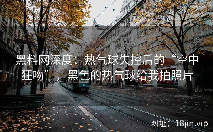 黑料网深度：热气球失控后的“空中狂吻”，黑色的热气球给我拍照片