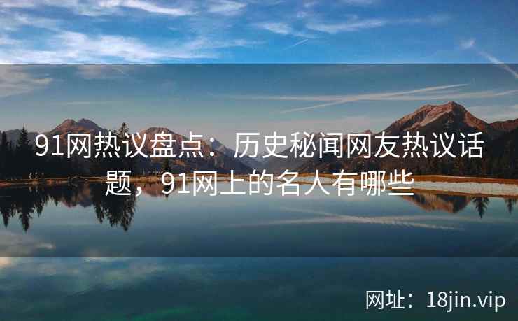 91网热议盘点：历史秘闻网友热议话题，91网上的名人有哪些
