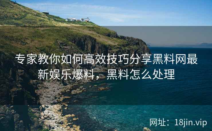 专家教你如何高效技巧分享黑料网最新娱乐爆料，黑料怎么处理