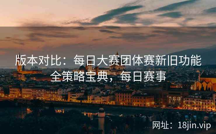 版本对比：每日大赛团体赛新旧功能全策略宝典，每日赛事