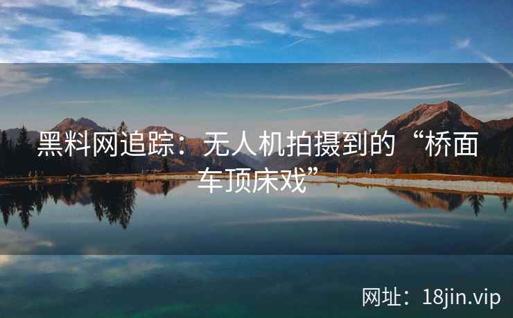 黑料网追踪：无人机拍摄到的“桥面车顶床戏”