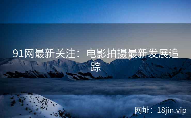 91网最新关注：电影拍摄最新发展追踪