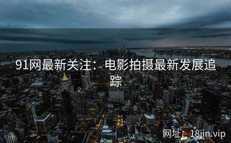 91网最新关注：电影拍摄最新发展追踪