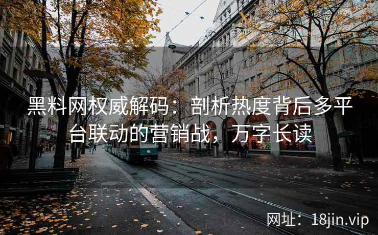 黑料网权威解码：剖析热度背后多平台联动的营销战，万字长读