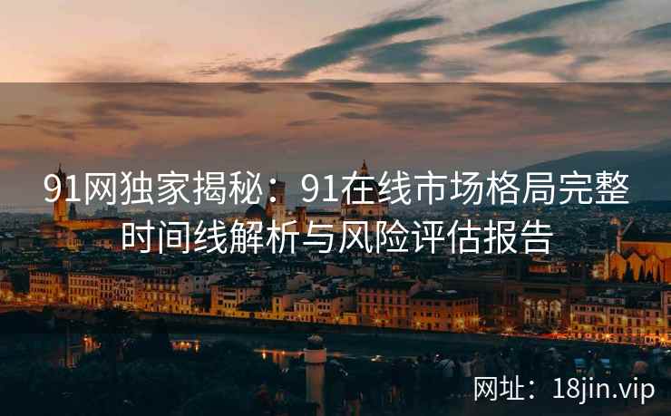 91网独家揭秘：91在线市场格局完整时间线解析与风险评估报告