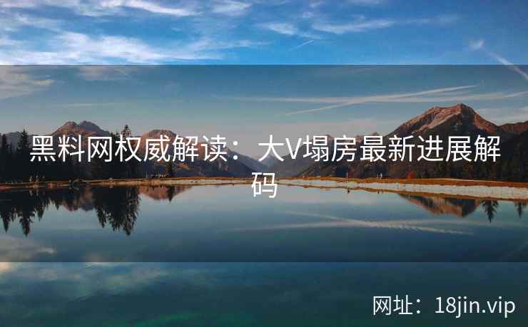 黑料网权威解读：大V塌房最新进展解码