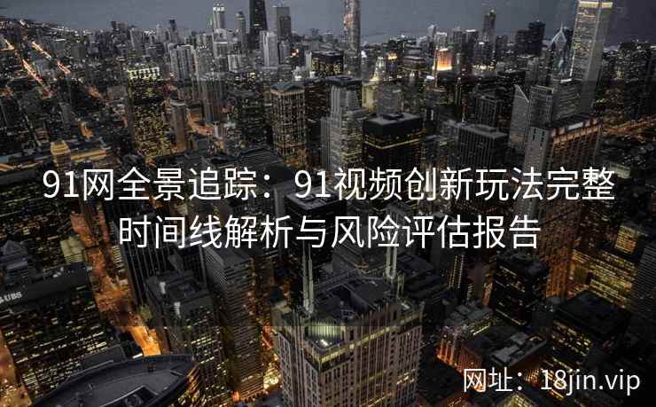 91网全景追踪：91视频创新玩法完整时间线解析与风险评估报告