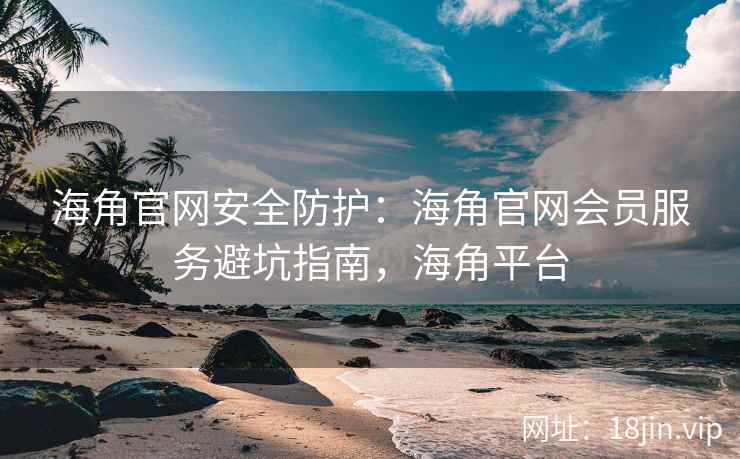 海角官网安全防护：海角官网会员服务避坑指南，海角平台