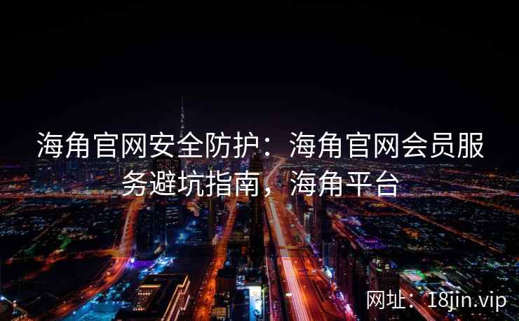 海角官网安全防护：海角官网会员服务避坑指南，海角平台