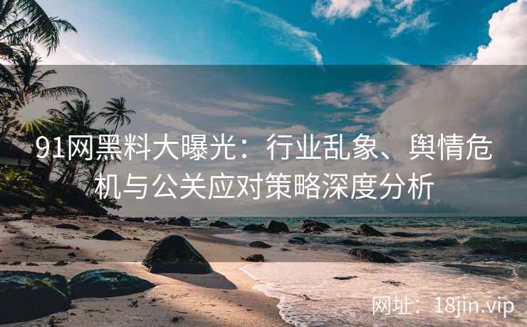 91网黑料大曝光：行业乱象、舆情危机与公关应对策略深度分析