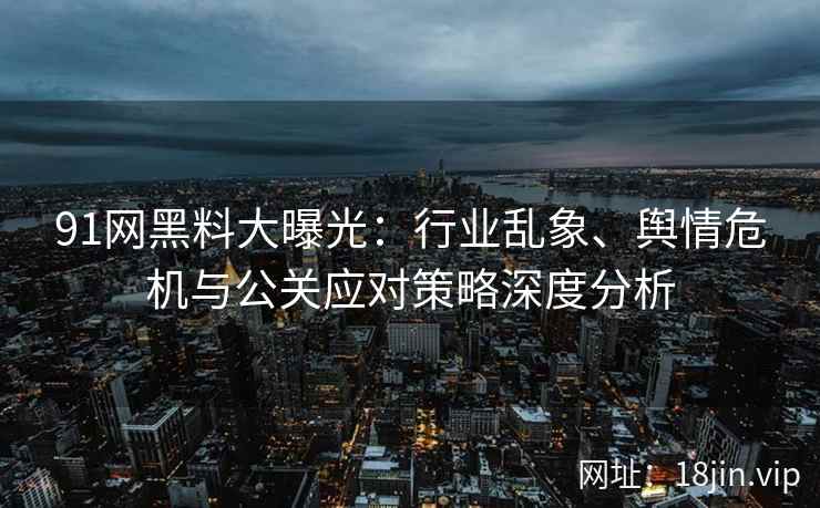 91网黑料大曝光：行业乱象、舆情危机与公关应对策略深度分析