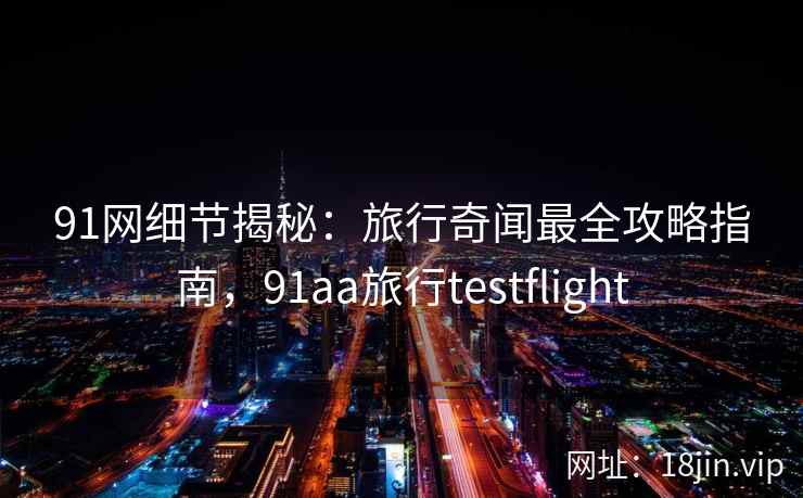 91网细节揭秘：旅行奇闻最全攻略指南，91aa旅行testflight