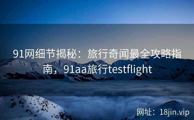 91网细节揭秘：旅行奇闻最全攻略指南，91aa旅行testflight