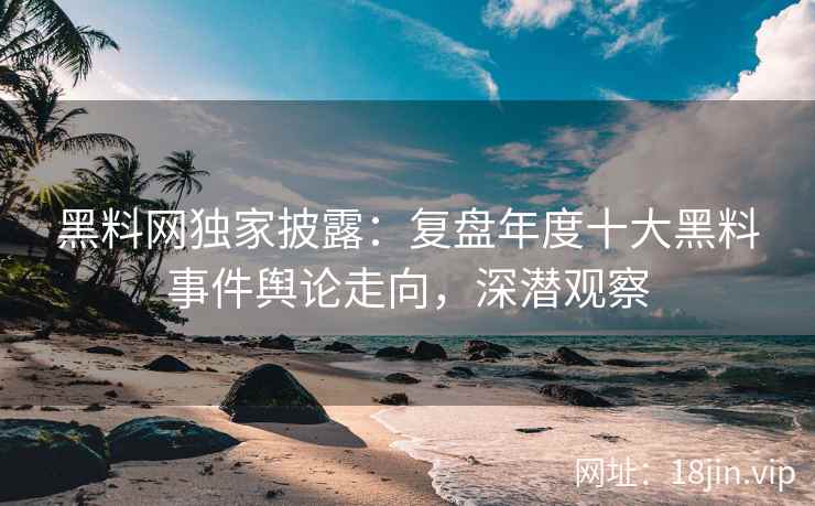 黑料网独家披露：复盘年度十大黑料事件舆论走向，深潜观察