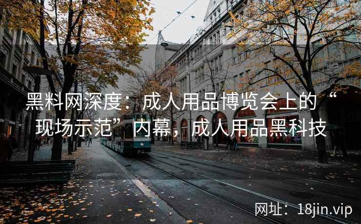 黑料网深度：成人用品博览会上的“现场示范”内幕，成人用品黑科技