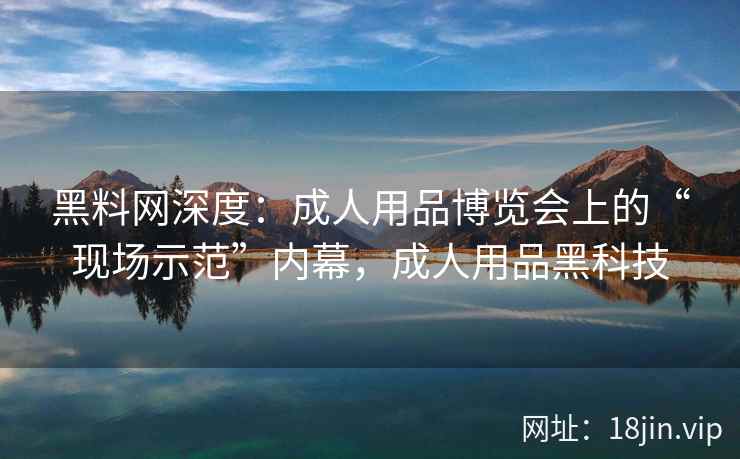 黑料网深度：成人用品博览会上的“现场示范”内幕，成人用品黑科技