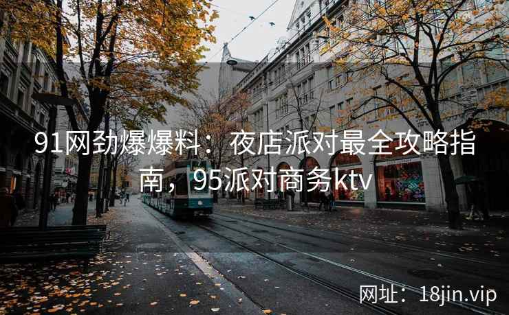 91网劲爆爆料：夜店派对最全攻略指南，95派对商务ktv