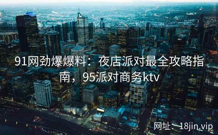 91网劲爆爆料：夜店派对最全攻略指南，95派对商务ktv
