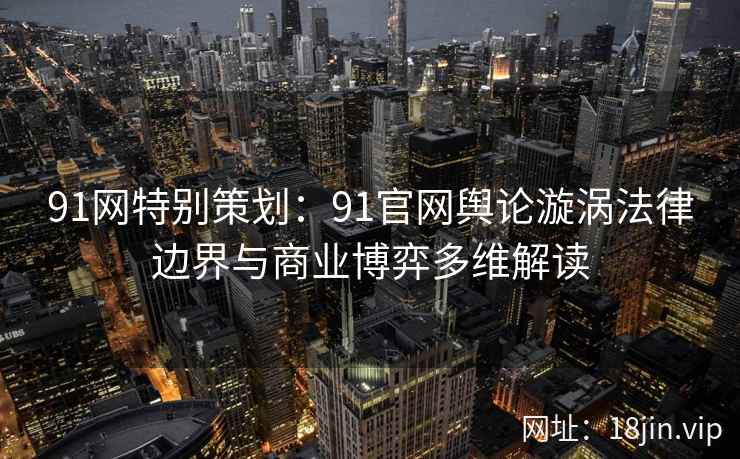 91网特别策划：91官网舆论漩涡法律边界与商业博弈多维解读